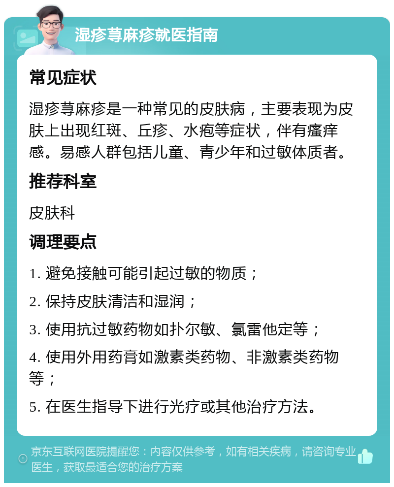 湿疹荨麻疹就医指南 常见症状 湿疹荨麻疹是一种常见的皮肤病，主要表现为皮肤上出现红斑、丘疹、水疱等症状，伴有瘙痒感。易感人群包括儿童、青少年和过敏体质者。 推荐科室 皮肤科 调理要点 1. 避免接触可能引起过敏的物质； 2. 保持皮肤清洁和湿润； 3. 使用抗过敏药物如扑尔敏、氯雷他定等； 4. 使用外用药膏如激素类药物、非激素类药物等； 5. 在医生指导下进行光疗或其他治疗方法。