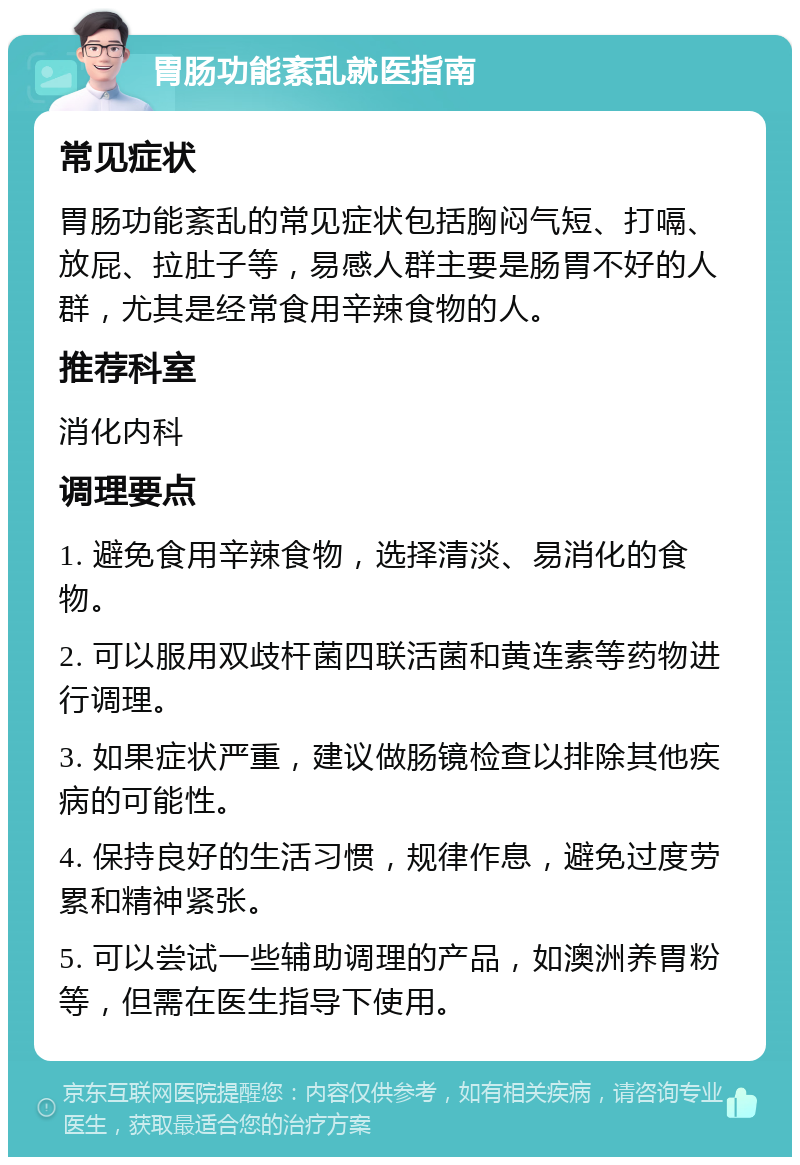 胃肠功能紊乱就医指南 常见症状 胃肠功能紊乱的常见症状包括胸闷气短、打嗝、放屁、拉肚子等，易感人群主要是肠胃不好的人群，尤其是经常食用辛辣食物的人。 推荐科室 消化内科 调理要点 1. 避免食用辛辣食物，选择清淡、易消化的食物。 2. 可以服用双歧杆菌四联活菌和黄连素等药物进行调理。 3. 如果症状严重，建议做肠镜检查以排除其他疾病的可能性。 4. 保持良好的生活习惯，规律作息，避免过度劳累和精神紧张。 5. 可以尝试一些辅助调理的产品，如澳洲养胃粉等，但需在医生指导下使用。