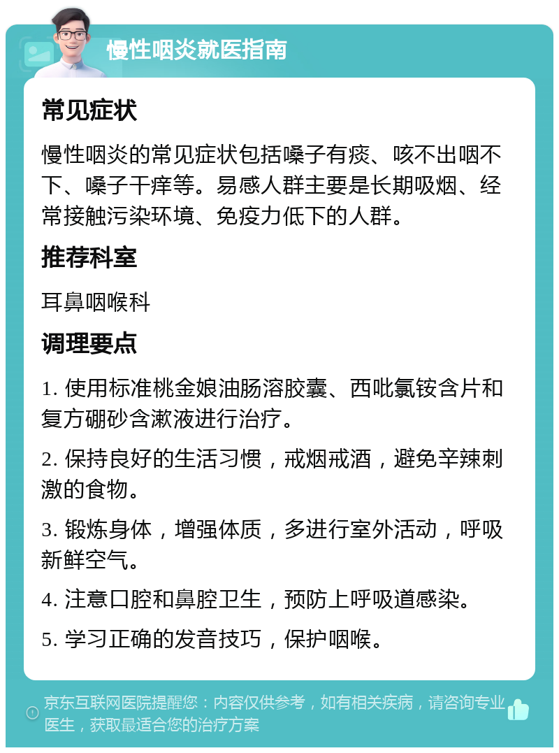 慢性咽炎就医指南 常见症状 慢性咽炎的常见症状包括嗓子有痰、咳不出咽不下、嗓子干痒等。易感人群主要是长期吸烟、经常接触污染环境、免疫力低下的人群。 推荐科室 耳鼻咽喉科 调理要点 1. 使用标准桃金娘油肠溶胶囊、西吡氯铵含片和复方硼砂含漱液进行治疗。 2. 保持良好的生活习惯，戒烟戒酒，避免辛辣刺激的食物。 3. 锻炼身体，增强体质，多进行室外活动，呼吸新鲜空气。 4. 注意口腔和鼻腔卫生，预防上呼吸道感染。 5. 学习正确的发音技巧，保护咽喉。