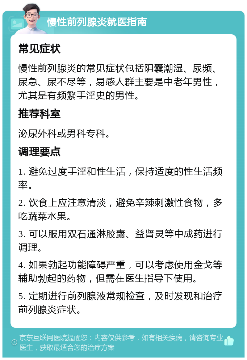 慢性前列腺炎就医指南 常见症状 慢性前列腺炎的常见症状包括阴囊潮湿、尿频、尿急、尿不尽等，易感人群主要是中老年男性，尤其是有频繁手淫史的男性。 推荐科室 泌尿外科或男科专科。 调理要点 1. 避免过度手淫和性生活，保持适度的性生活频率。 2. 饮食上应注意清淡，避免辛辣刺激性食物，多吃蔬菜水果。 3. 可以服用双石通淋胶囊、益肾灵等中成药进行调理。 4. 如果勃起功能障碍严重，可以考虑使用金戈等辅助勃起的药物，但需在医生指导下使用。 5. 定期进行前列腺液常规检查，及时发现和治疗前列腺炎症状。