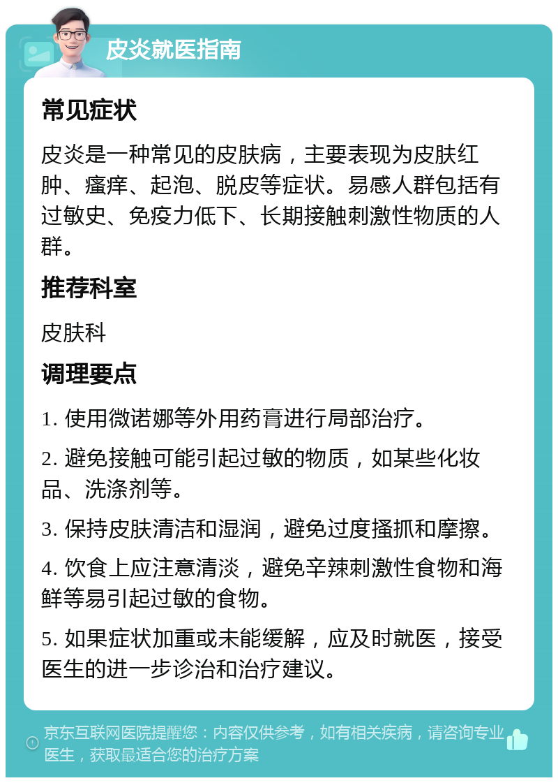 皮炎就医指南 常见症状 皮炎是一种常见的皮肤病，主要表现为皮肤红肿、瘙痒、起泡、脱皮等症状。易感人群包括有过敏史、免疫力低下、长期接触刺激性物质的人群。 推荐科室 皮肤科 调理要点 1. 使用微诺娜等外用药膏进行局部治疗。 2. 避免接触可能引起过敏的物质，如某些化妆品、洗涤剂等。 3. 保持皮肤清洁和湿润，避免过度搔抓和摩擦。 4. 饮食上应注意清淡，避免辛辣刺激性食物和海鲜等易引起过敏的食物。 5. 如果症状加重或未能缓解，应及时就医，接受医生的进一步诊治和治疗建议。