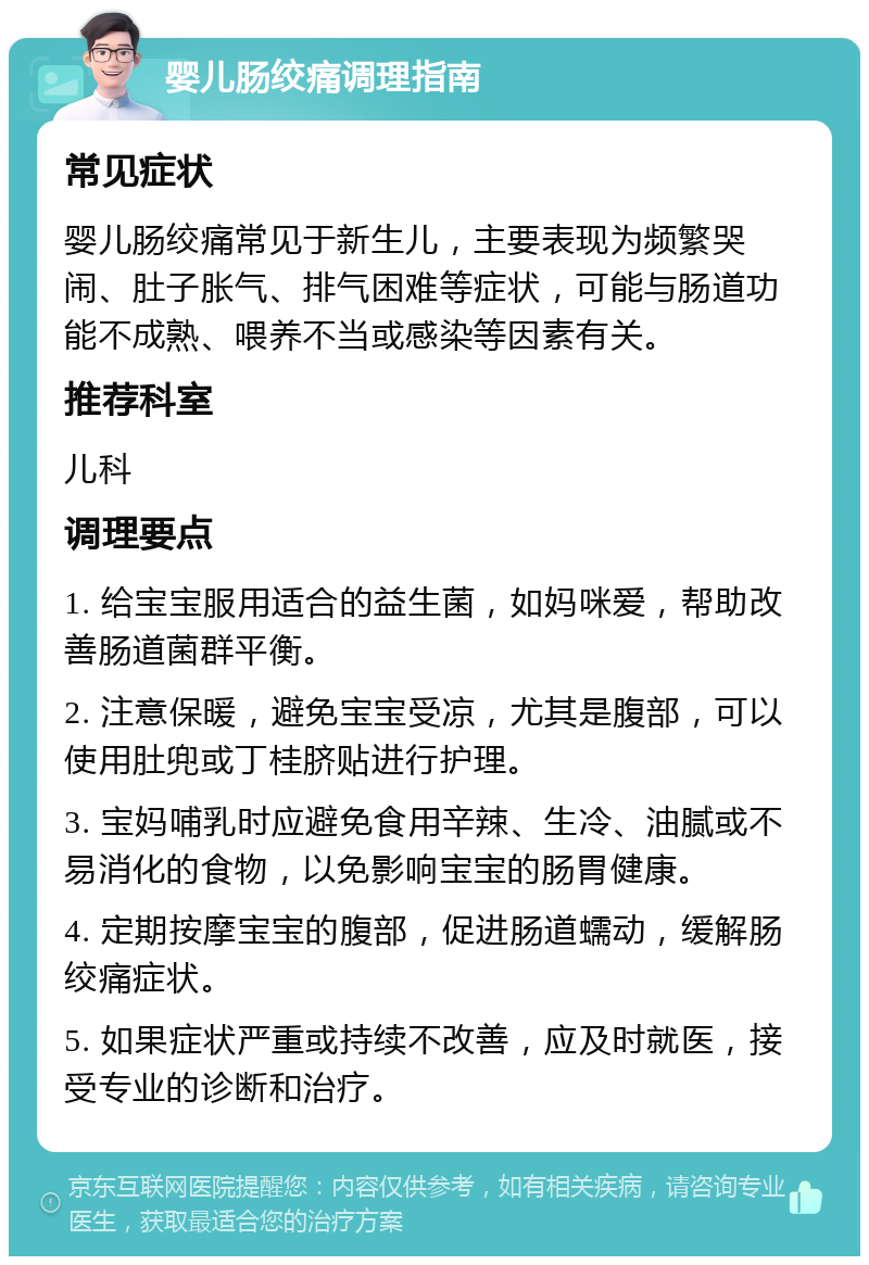 婴儿肠绞痛调理指南 常见症状 婴儿肠绞痛常见于新生儿，主要表现为频繁哭闹、肚子胀气、排气困难等症状，可能与肠道功能不成熟、喂养不当或感染等因素有关。 推荐科室 儿科 调理要点 1. 给宝宝服用适合的益生菌，如妈咪爱，帮助改善肠道菌群平衡。 2. 注意保暖，避免宝宝受凉，尤其是腹部，可以使用肚兜或丁桂脐贴进行护理。 3. 宝妈哺乳时应避免食用辛辣、生冷、油腻或不易消化的食物，以免影响宝宝的肠胃健康。 4. 定期按摩宝宝的腹部，促进肠道蠕动，缓解肠绞痛症状。 5. 如果症状严重或持续不改善，应及时就医，接受专业的诊断和治疗。