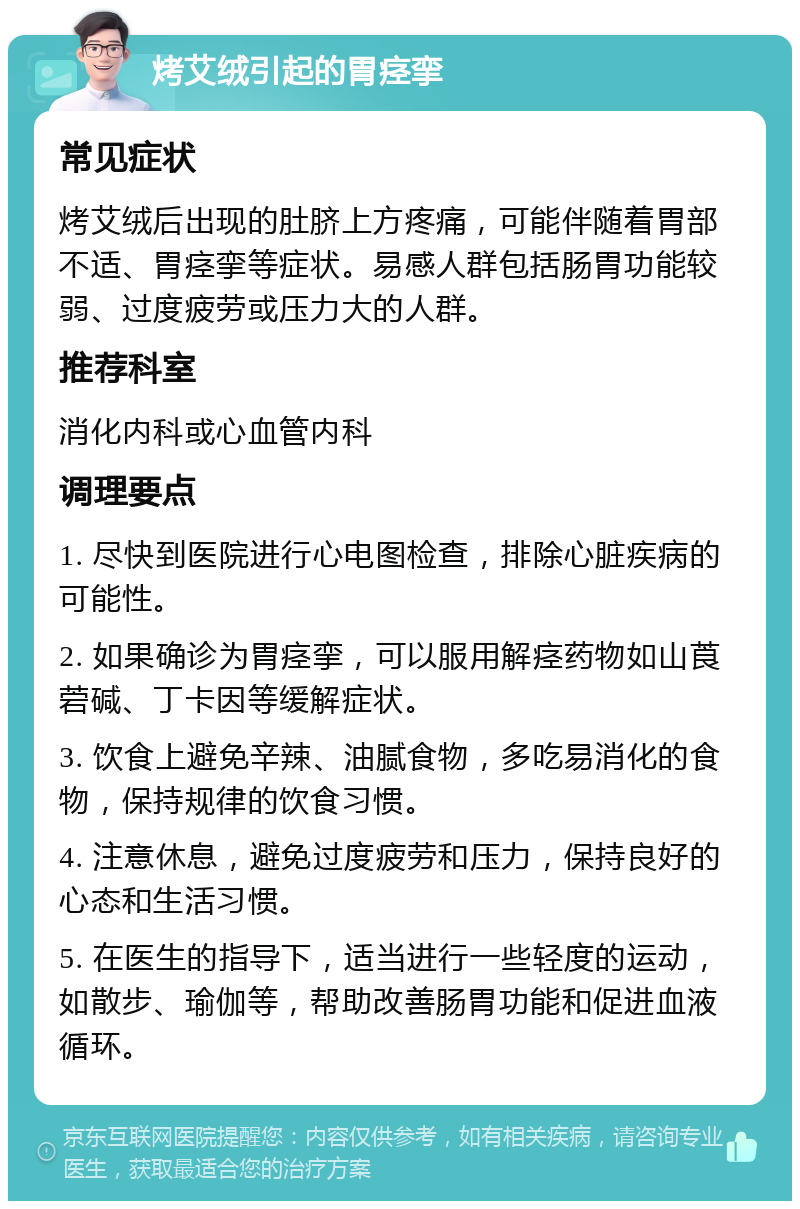 烤艾绒引起的胃痉挛 常见症状 烤艾绒后出现的肚脐上方疼痛，可能伴随着胃部不适、胃痉挛等症状。易感人群包括肠胃功能较弱、过度疲劳或压力大的人群。 推荐科室 消化内科或心血管内科 调理要点 1. 尽快到医院进行心电图检查，排除心脏疾病的可能性。 2. 如果确诊为胃痉挛，可以服用解痉药物如山莨菪碱、丁卡因等缓解症状。 3. 饮食上避免辛辣、油腻食物，多吃易消化的食物，保持规律的饮食习惯。 4. 注意休息，避免过度疲劳和压力，保持良好的心态和生活习惯。 5. 在医生的指导下，适当进行一些轻度的运动，如散步、瑜伽等，帮助改善肠胃功能和促进血液循环。