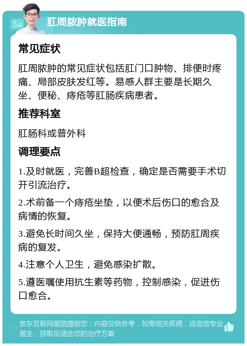 肛周脓肿就医指南 常见症状 肛周脓肿的常见症状包括肛门口肿物、排便时疼痛、局部皮肤发红等。易感人群主要是长期久坐、便秘、痔疮等肛肠疾病患者。 推荐科室 肛肠科或普外科 调理要点 1.及时就医，完善B超检查，确定是否需要手术切开引流治疗。 2.术前备一个痔疮坐垫，以便术后伤口的愈合及病情的恢复。 3.避免长时间久坐，保持大便通畅，预防肛周疾病的复发。 4.注意个人卫生，避免感染扩散。 5.遵医嘱使用抗生素等药物，控制感染，促进伤口愈合。