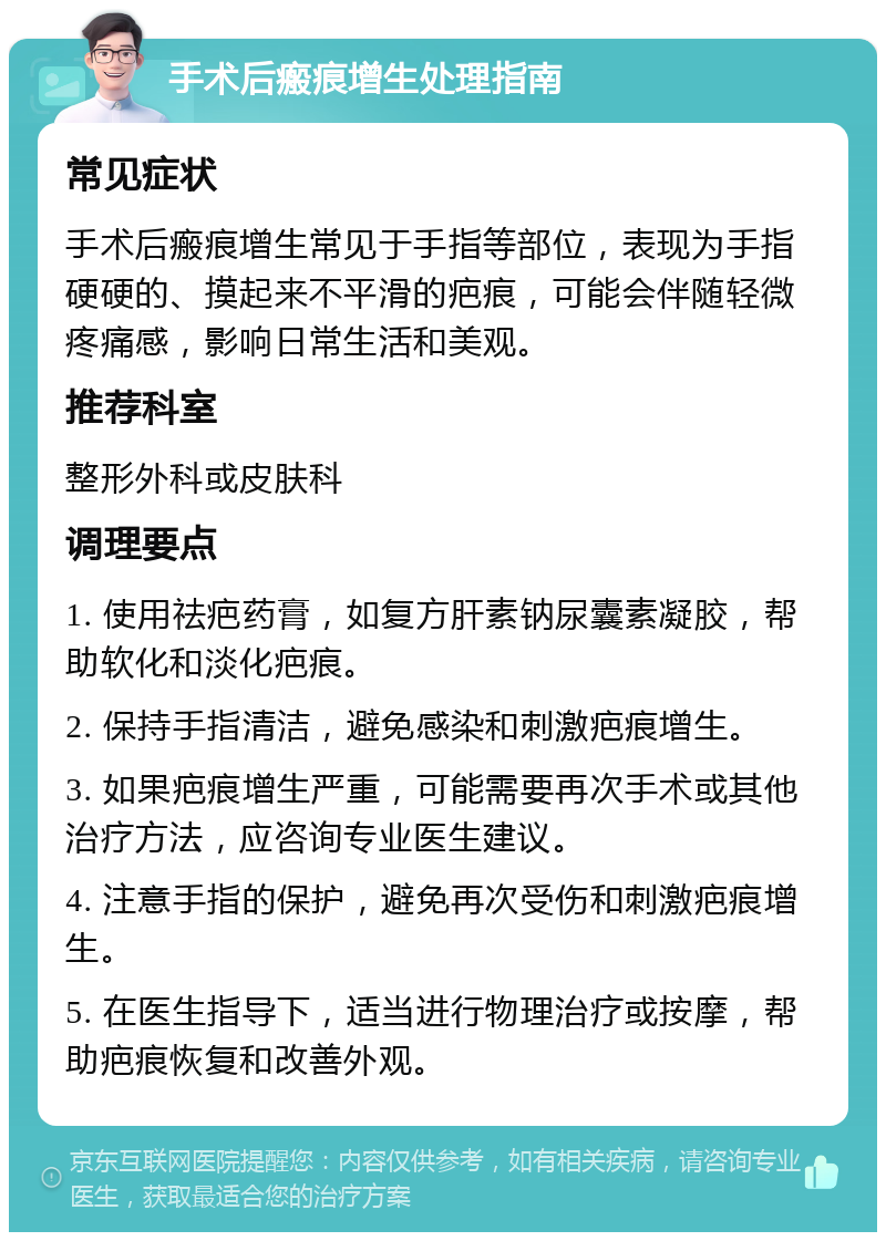 手术后瘢痕增生处理指南 常见症状 手术后瘢痕增生常见于手指等部位，表现为手指硬硬的、摸起来不平滑的疤痕，可能会伴随轻微疼痛感，影响日常生活和美观。 推荐科室 整形外科或皮肤科 调理要点 1. 使用祛疤药膏，如复方肝素钠尿囊素凝胶，帮助软化和淡化疤痕。 2. 保持手指清洁，避免感染和刺激疤痕增生。 3. 如果疤痕增生严重，可能需要再次手术或其他治疗方法，应咨询专业医生建议。 4. 注意手指的保护，避免再次受伤和刺激疤痕增生。 5. 在医生指导下，适当进行物理治疗或按摩，帮助疤痕恢复和改善外观。