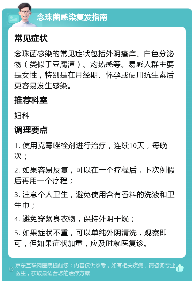 念珠菌感染复发指南 常见症状 念珠菌感染的常见症状包括外阴瘙痒、白色分泌物（类似于豆腐渣）、灼热感等。易感人群主要是女性，特别是在月经期、怀孕或使用抗生素后更容易发生感染。 推荐科室 妇科 调理要点 1. 使用克霉唑栓剂进行治疗，连续10天，每晚一次； 2. 如果容易反复，可以在一个疗程后，下次例假后再用一个疗程； 3. 注意个人卫生，避免使用含有香料的洗液和卫生巾； 4. 避免穿紧身衣物，保持外阴干燥； 5. 如果症状不重，可以单纯外阴清洗，观察即可，但如果症状加重，应及时就医复诊。