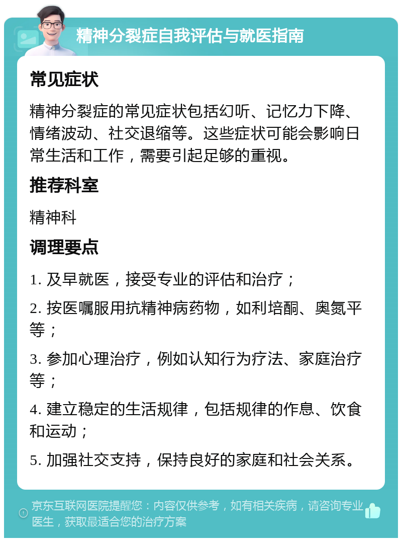 精神分裂症自我评估与就医指南 常见症状 精神分裂症的常见症状包括幻听、记忆力下降、情绪波动、社交退缩等。这些症状可能会影响日常生活和工作，需要引起足够的重视。 推荐科室 精神科 调理要点 1. 及早就医，接受专业的评估和治疗； 2. 按医嘱服用抗精神病药物，如利培酮、奥氮平等； 3. 参加心理治疗，例如认知行为疗法、家庭治疗等； 4. 建立稳定的生活规律，包括规律的作息、饮食和运动； 5. 加强社交支持，保持良好的家庭和社会关系。