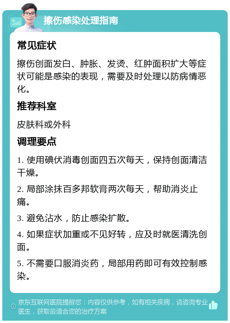 擦伤感染处理指南 常见症状 擦伤创面发白、肿胀、发烫、红肿面积扩大等症状可能是感染的表现，需要及时处理以防病情恶化。 推荐科室 皮肤科或外科 调理要点 1. 使用碘伏消毒创面四五次每天，保持创面清洁干燥。 2. 局部涂抹百多邦软膏两次每天，帮助消炎止痛。 3. 避免沾水，防止感染扩散。 4. 如果症状加重或不见好转，应及时就医清洗创面。 5. 不需要口服消炎药，局部用药即可有效控制感染。