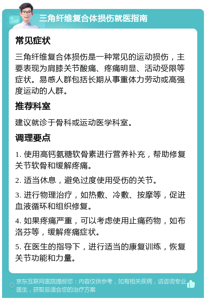 三角纤维复合体损伤就医指南 常见症状 三角纤维复合体损伤是一种常见的运动损伤，主要表现为肩膝关节酸痛、疼痛明显、活动受限等症状。易感人群包括长期从事重体力劳动或高强度运动的人群。 推荐科室 建议就诊于骨科或运动医学科室。 调理要点 1. 使用高钙氨糖软骨素进行营养补充，帮助修复关节软骨和缓解疼痛。 2. 适当休息，避免过度使用受伤的关节。 3. 进行物理治疗，如热敷、冷敷、按摩等，促进血液循环和组织修复。 4. 如果疼痛严重，可以考虑使用止痛药物，如布洛芬等，缓解疼痛症状。 5. 在医生的指导下，进行适当的康复训练，恢复关节功能和力量。