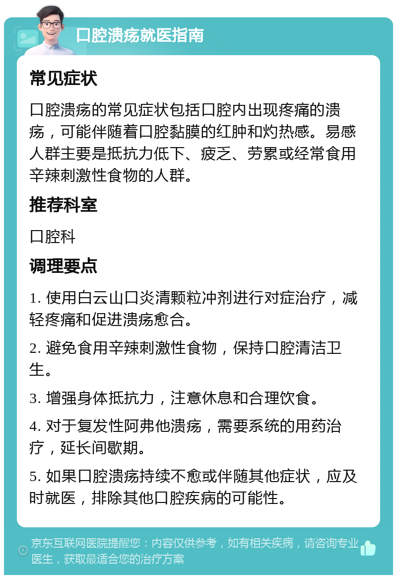 口腔溃疡就医指南 常见症状 口腔溃疡的常见症状包括口腔内出现疼痛的溃疡，可能伴随着口腔黏膜的红肿和灼热感。易感人群主要是抵抗力低下、疲乏、劳累或经常食用辛辣刺激性食物的人群。 推荐科室 口腔科 调理要点 1. 使用白云山口炎清颗粒冲剂进行对症治疗，减轻疼痛和促进溃疡愈合。 2. 避免食用辛辣刺激性食物，保持口腔清洁卫生。 3. 增强身体抵抗力，注意休息和合理饮食。 4. 对于复发性阿弗他溃疡，需要系统的用药治疗，延长间歇期。 5. 如果口腔溃疡持续不愈或伴随其他症状，应及时就医，排除其他口腔疾病的可能性。