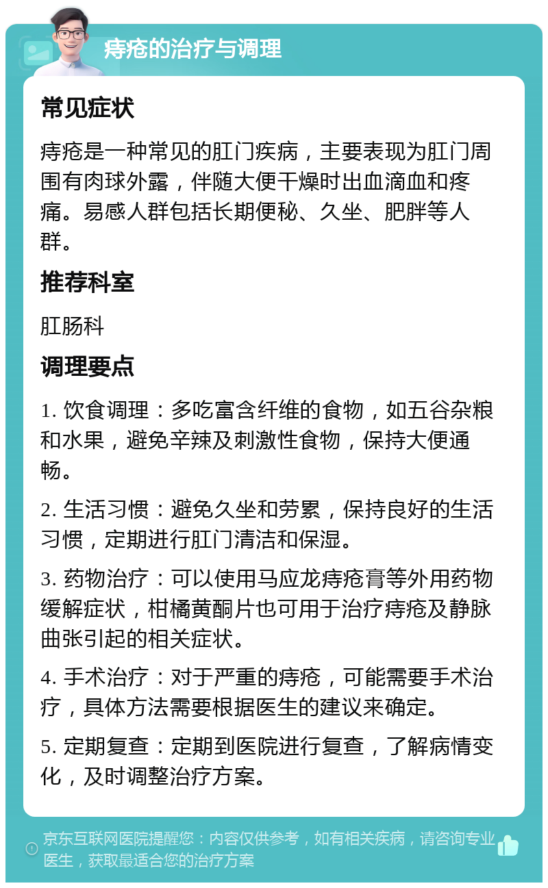 痔疮的治疗与调理 常见症状 痔疮是一种常见的肛门疾病，主要表现为肛门周围有肉球外露，伴随大便干燥时出血滴血和疼痛。易感人群包括长期便秘、久坐、肥胖等人群。 推荐科室 肛肠科 调理要点 1. 饮食调理：多吃富含纤维的食物，如五谷杂粮和水果，避免辛辣及刺激性食物，保持大便通畅。 2. 生活习惯：避免久坐和劳累，保持良好的生活习惯，定期进行肛门清洁和保湿。 3. 药物治疗：可以使用马应龙痔疮膏等外用药物缓解症状，柑橘黄酮片也可用于治疗痔疮及静脉曲张引起的相关症状。 4. 手术治疗：对于严重的痔疮，可能需要手术治疗，具体方法需要根据医生的建议来确定。 5. 定期复查：定期到医院进行复查，了解病情变化，及时调整治疗方案。