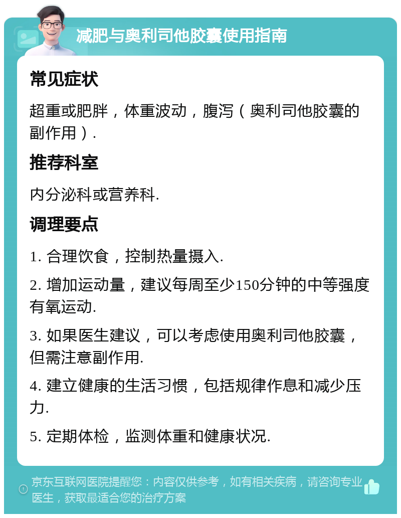 减肥与奥利司他胶囊使用指南 常见症状 超重或肥胖，体重波动，腹泻（奥利司他胶囊的副作用）. 推荐科室 内分泌科或营养科. 调理要点 1. 合理饮食，控制热量摄入. 2. 增加运动量，建议每周至少150分钟的中等强度有氧运动. 3. 如果医生建议，可以考虑使用奥利司他胶囊，但需注意副作用. 4. 建立健康的生活习惯，包括规律作息和减少压力. 5. 定期体检，监测体重和健康状况.