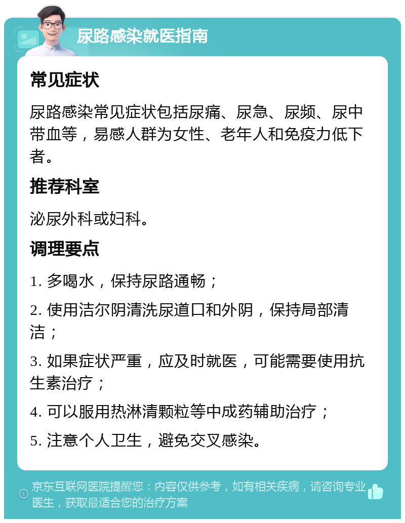 尿路感染就医指南 常见症状 尿路感染常见症状包括尿痛、尿急、尿频、尿中带血等，易感人群为女性、老年人和免疫力低下者。 推荐科室 泌尿外科或妇科。 调理要点 1. 多喝水，保持尿路通畅； 2. 使用洁尔阴清洗尿道口和外阴，保持局部清洁； 3. 如果症状严重，应及时就医，可能需要使用抗生素治疗； 4. 可以服用热淋清颗粒等中成药辅助治疗； 5. 注意个人卫生，避免交叉感染。