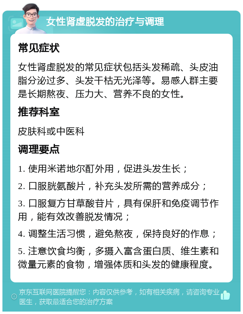 女性肾虚脱发的治疗与调理 常见症状 女性肾虚脱发的常见症状包括头发稀疏、头皮油脂分泌过多、头发干枯无光泽等。易感人群主要是长期熬夜、压力大、营养不良的女性。 推荐科室 皮肤科或中医科 调理要点 1. 使用米诺地尔酊外用，促进头发生长； 2. 口服胱氨酸片，补充头发所需的营养成分； 3. 口服复方甘草酸苷片，具有保肝和免疫调节作用，能有效改善脱发情况； 4. 调整生活习惯，避免熬夜，保持良好的作息； 5. 注意饮食均衡，多摄入富含蛋白质、维生素和微量元素的食物，增强体质和头发的健康程度。