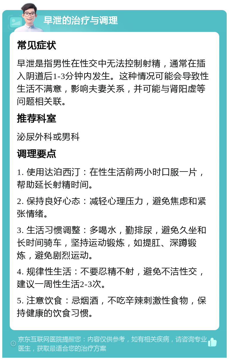 早泄的治疗与调理 常见症状 早泄是指男性在性交中无法控制射精，通常在插入阴道后1-3分钟内发生。这种情况可能会导致性生活不满意，影响夫妻关系，并可能与肾阳虚等问题相关联。 推荐科室 泌尿外科或男科 调理要点 1. 使用达泊西汀：在性生活前两小时口服一片，帮助延长射精时间。 2. 保持良好心态：减轻心理压力，避免焦虑和紧张情绪。 3. 生活习惯调整：多喝水，勤排尿，避免久坐和长时间骑车，坚持运动锻炼，如提肛、深蹲锻炼，避免剧烈运动。 4. 规律性生活：不要忍精不射，避免不洁性交，建议一周性生活2-3次。 5. 注意饮食：忌烟酒，不吃辛辣刺激性食物，保持健康的饮食习惯。