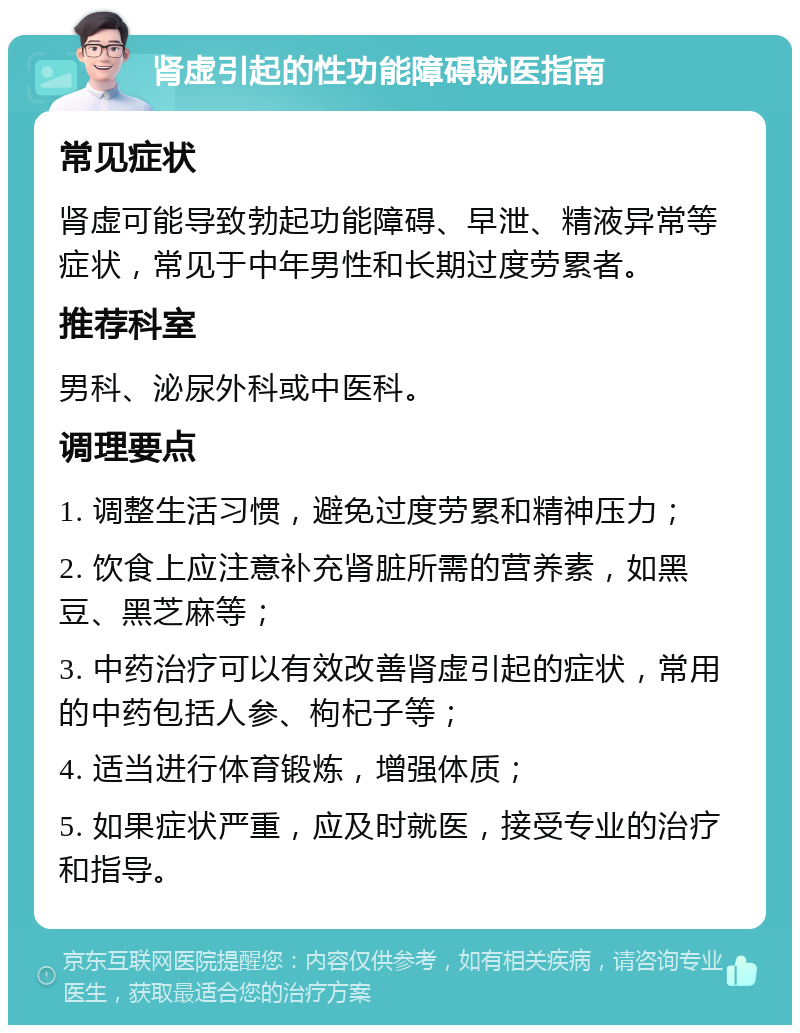 肾虚引起的性功能障碍就医指南 常见症状 肾虚可能导致勃起功能障碍、早泄、精液异常等症状，常见于中年男性和长期过度劳累者。 推荐科室 男科、泌尿外科或中医科。 调理要点 1. 调整生活习惯，避免过度劳累和精神压力； 2. 饮食上应注意补充肾脏所需的营养素，如黑豆、黑芝麻等； 3. 中药治疗可以有效改善肾虚引起的症状，常用的中药包括人参、枸杞子等； 4. 适当进行体育锻炼，增强体质； 5. 如果症状严重，应及时就医，接受专业的治疗和指导。