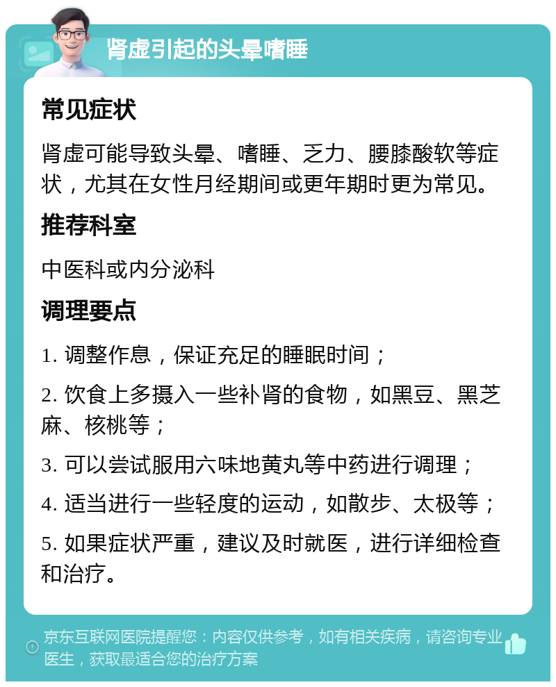 肾虚引起的头晕嗜睡 常见症状 肾虚可能导致头晕、嗜睡、乏力、腰膝酸软等症状，尤其在女性月经期间或更年期时更为常见。 推荐科室 中医科或内分泌科 调理要点 1. 调整作息，保证充足的睡眠时间； 2. 饮食上多摄入一些补肾的食物，如黑豆、黑芝麻、核桃等； 3. 可以尝试服用六味地黄丸等中药进行调理； 4. 适当进行一些轻度的运动，如散步、太极等； 5. 如果症状严重，建议及时就医，进行详细检查和治疗。