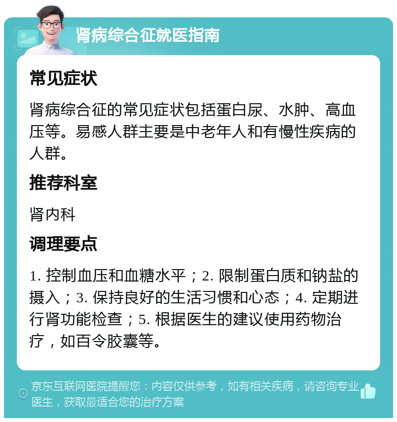 肾病综合征就医指南 常见症状 肾病综合征的常见症状包括蛋白尿、水肿、高血压等。易感人群主要是中老年人和有慢性疾病的人群。 推荐科室 肾内科 调理要点 1. 控制血压和血糖水平；2. 限制蛋白质和钠盐的摄入；3. 保持良好的生活习惯和心态；4. 定期进行肾功能检查；5. 根据医生的建议使用药物治疗，如百令胶囊等。