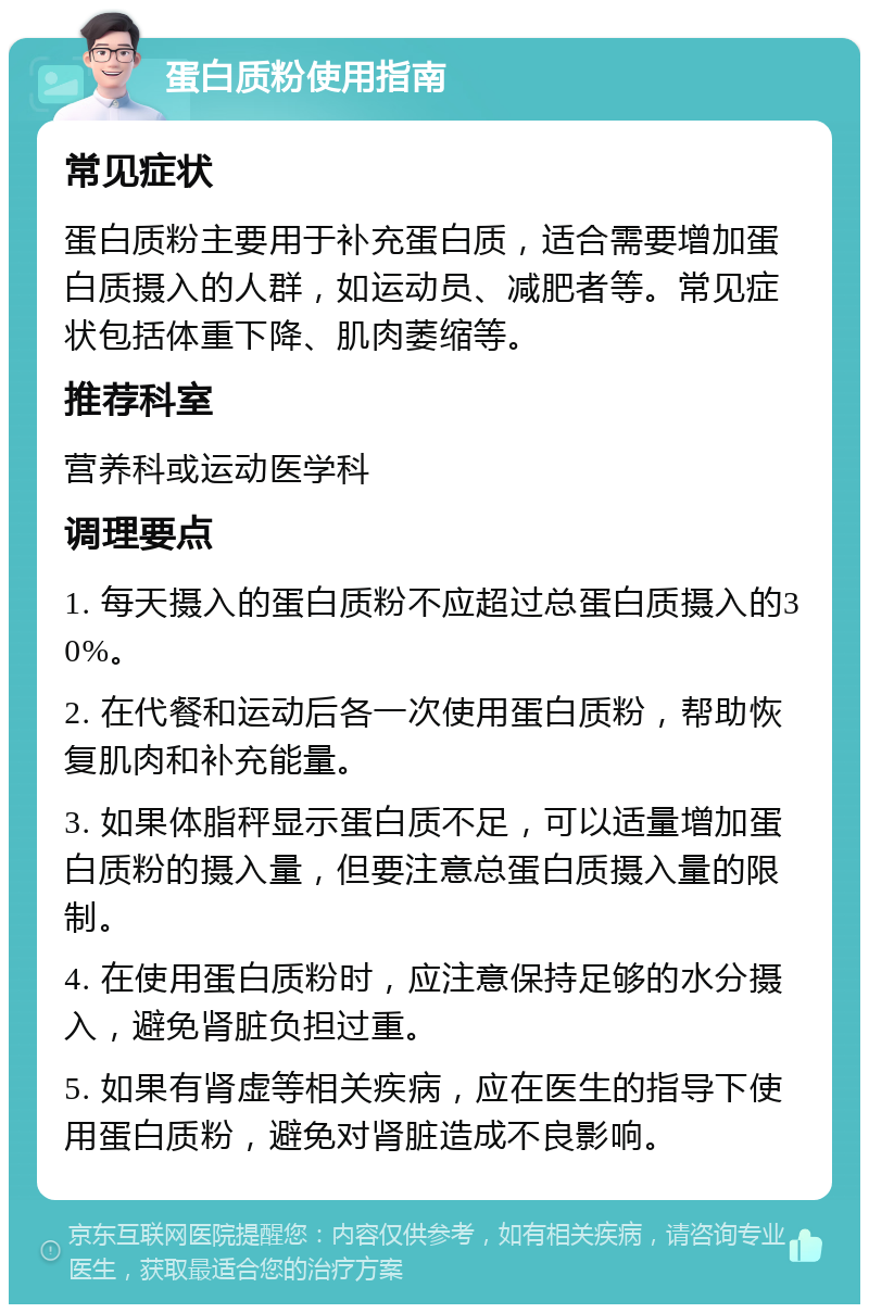 蛋白质粉使用指南 常见症状 蛋白质粉主要用于补充蛋白质，适合需要增加蛋白质摄入的人群，如运动员、减肥者等。常见症状包括体重下降、肌肉萎缩等。 推荐科室 营养科或运动医学科 调理要点 1. 每天摄入的蛋白质粉不应超过总蛋白质摄入的30%。 2. 在代餐和运动后各一次使用蛋白质粉，帮助恢复肌肉和补充能量。 3. 如果体脂秤显示蛋白质不足，可以适量增加蛋白质粉的摄入量，但要注意总蛋白质摄入量的限制。 4. 在使用蛋白质粉时，应注意保持足够的水分摄入，避免肾脏负担过重。 5. 如果有肾虚等相关疾病，应在医生的指导下使用蛋白质粉，避免对肾脏造成不良影响。