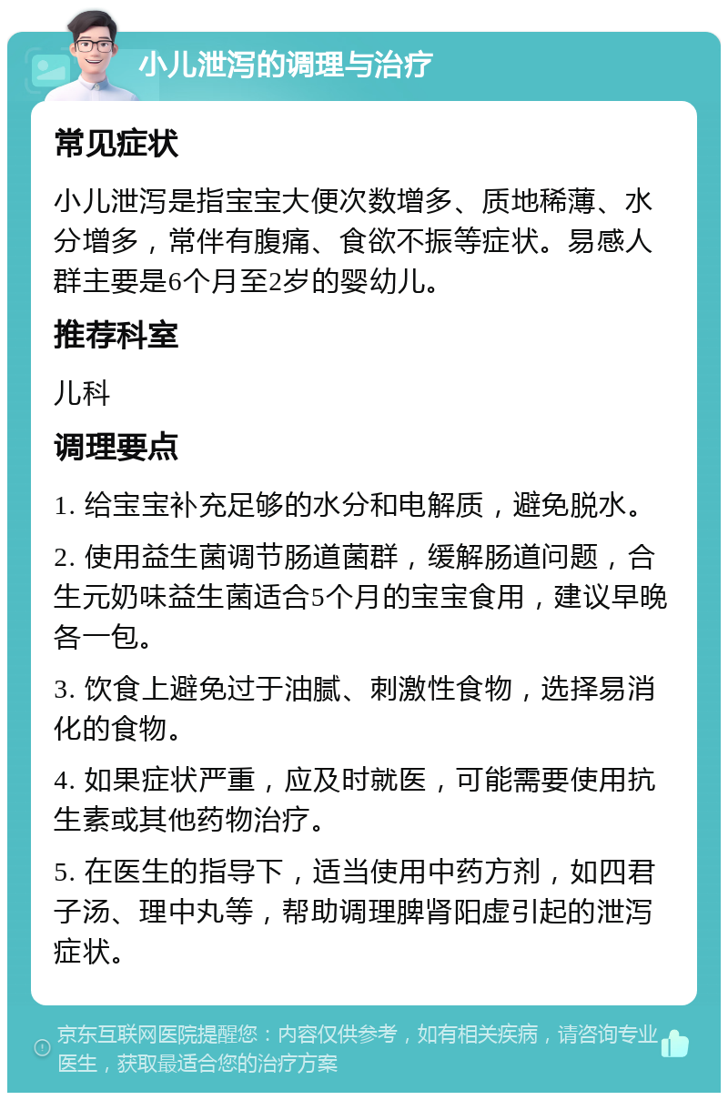 小儿泄泻的调理与治疗 常见症状 小儿泄泻是指宝宝大便次数增多、质地稀薄、水分增多，常伴有腹痛、食欲不振等症状。易感人群主要是6个月至2岁的婴幼儿。 推荐科室 儿科 调理要点 1. 给宝宝补充足够的水分和电解质，避免脱水。 2. 使用益生菌调节肠道菌群，缓解肠道问题，合生元奶味益生菌适合5个月的宝宝食用，建议早晚各一包。 3. 饮食上避免过于油腻、刺激性食物，选择易消化的食物。 4. 如果症状严重，应及时就医，可能需要使用抗生素或其他药物治疗。 5. 在医生的指导下，适当使用中药方剂，如四君子汤、理中丸等，帮助调理脾肾阳虚引起的泄泻症状。