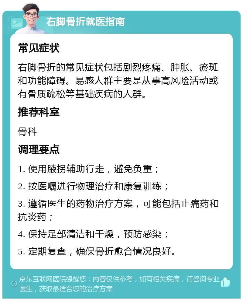 右脚骨折就医指南 常见症状 右脚骨折的常见症状包括剧烈疼痛、肿胀、瘀斑和功能障碍。易感人群主要是从事高风险活动或有骨质疏松等基础疾病的人群。 推荐科室 骨科 调理要点 1. 使用腋拐辅助行走，避免负重； 2. 按医嘱进行物理治疗和康复训练； 3. 遵循医生的药物治疗方案，可能包括止痛药和抗炎药； 4. 保持足部清洁和干燥，预防感染； 5. 定期复查，确保骨折愈合情况良好。