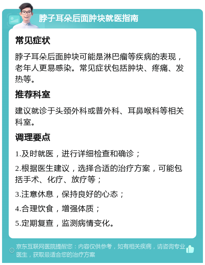 脖子耳朵后面肿块就医指南 常见症状 脖子耳朵后面肿块可能是淋巴瘤等疾病的表现，老年人更易感染。常见症状包括肿块、疼痛、发热等。 推荐科室 建议就诊于头颈外科或普外科、耳鼻喉科等相关科室。 调理要点 1.及时就医，进行详细检查和确诊； 2.根据医生建议，选择合适的治疗方案，可能包括手术、化疗、放疗等； 3.注意休息，保持良好的心态； 4.合理饮食，增强体质； 5.定期复查，监测病情变化。