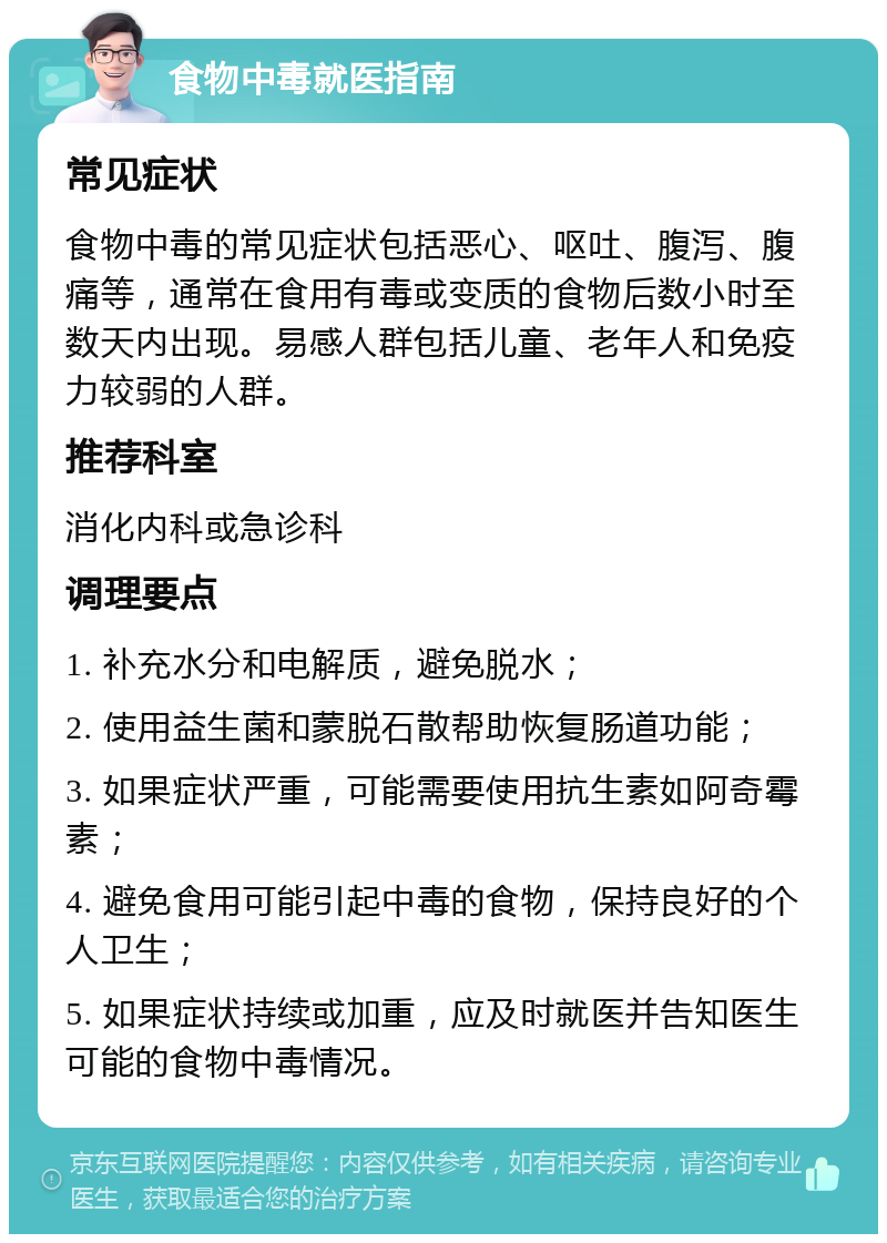 食物中毒就医指南 常见症状 食物中毒的常见症状包括恶心、呕吐、腹泻、腹痛等，通常在食用有毒或变质的食物后数小时至数天内出现。易感人群包括儿童、老年人和免疫力较弱的人群。 推荐科室 消化内科或急诊科 调理要点 1. 补充水分和电解质，避免脱水； 2. 使用益生菌和蒙脱石散帮助恢复肠道功能； 3. 如果症状严重，可能需要使用抗生素如阿奇霉素； 4. 避免食用可能引起中毒的食物，保持良好的个人卫生； 5. 如果症状持续或加重，应及时就医并告知医生可能的食物中毒情况。