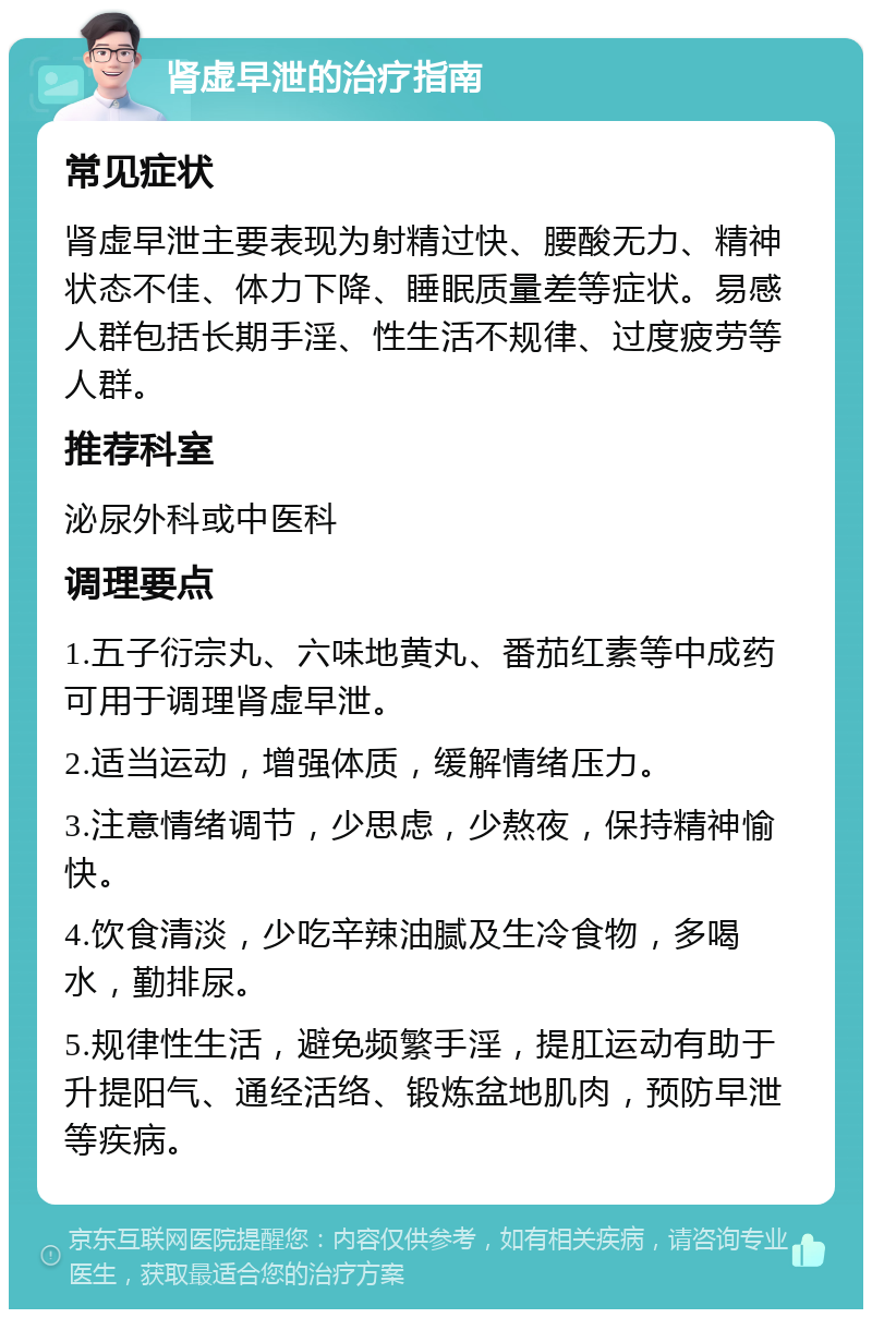 肾虚早泄的治疗指南 常见症状 肾虚早泄主要表现为射精过快、腰酸无力、精神状态不佳、体力下降、睡眠质量差等症状。易感人群包括长期手淫、性生活不规律、过度疲劳等人群。 推荐科室 泌尿外科或中医科 调理要点 1.五子衍宗丸、六味地黄丸、番茄红素等中成药可用于调理肾虚早泄。 2.适当运动，增强体质，缓解情绪压力。 3.注意情绪调节，少思虑，少熬夜，保持精神愉快。 4.饮食清淡，少吃辛辣油腻及生冷食物，多喝水，勤排尿。 5.规律性生活，避免频繁手淫，提肛运动有助于升提阳气、通经活络、锻炼盆地肌肉，预防早泄等疾病。