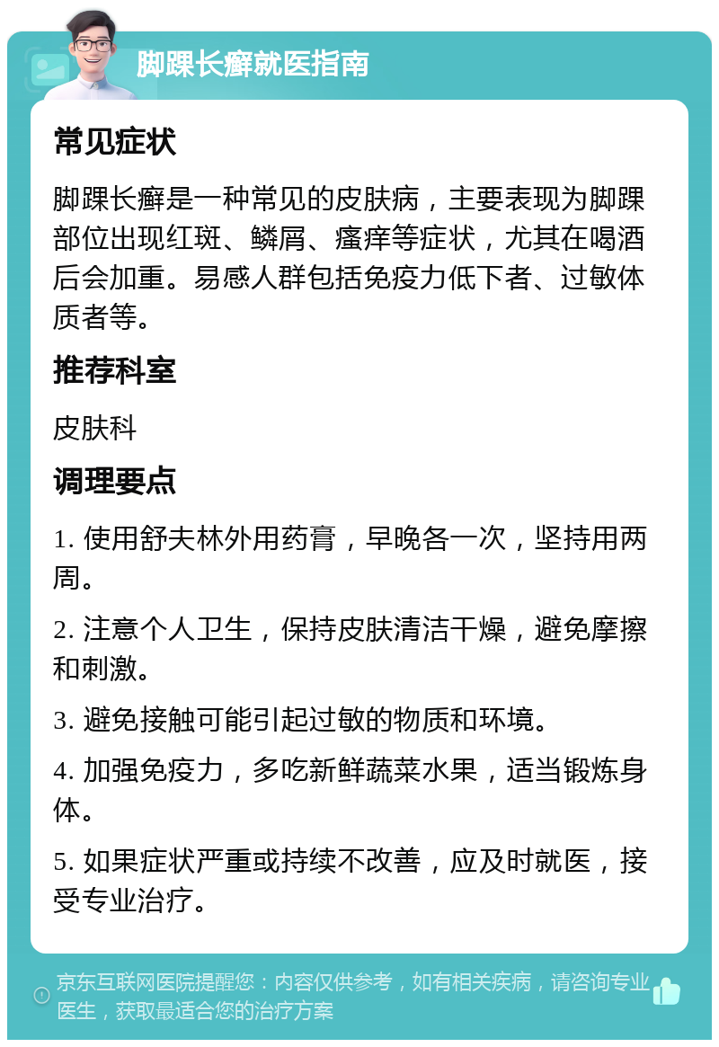 脚踝长癣就医指南 常见症状 脚踝长癣是一种常见的皮肤病，主要表现为脚踝部位出现红斑、鳞屑、瘙痒等症状，尤其在喝酒后会加重。易感人群包括免疫力低下者、过敏体质者等。 推荐科室 皮肤科 调理要点 1. 使用舒夫林外用药膏，早晚各一次，坚持用两周。 2. 注意个人卫生，保持皮肤清洁干燥，避免摩擦和刺激。 3. 避免接触可能引起过敏的物质和环境。 4. 加强免疫力，多吃新鲜蔬菜水果，适当锻炼身体。 5. 如果症状严重或持续不改善，应及时就医，接受专业治疗。