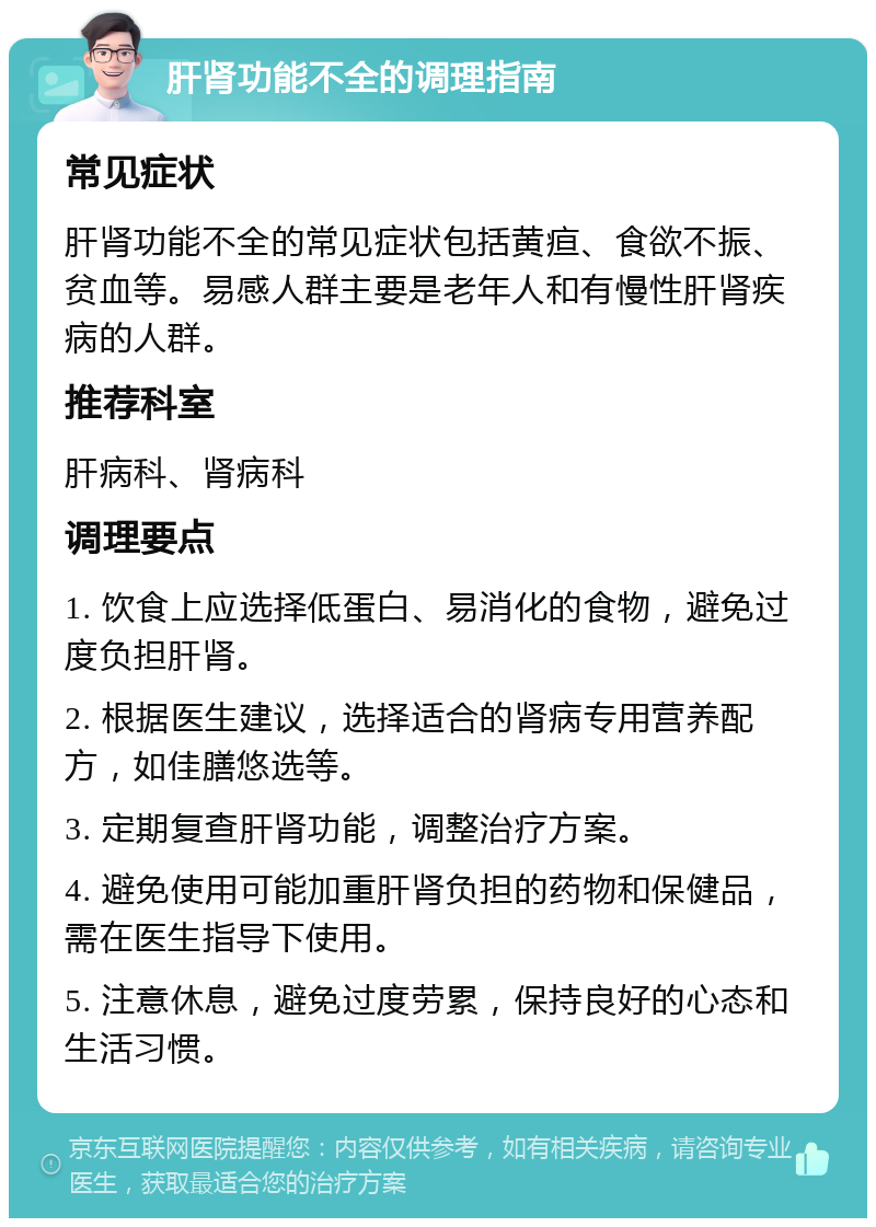 肝肾功能不全的调理指南 常见症状 肝肾功能不全的常见症状包括黄疸、食欲不振、贫血等。易感人群主要是老年人和有慢性肝肾疾病的人群。 推荐科室 肝病科、肾病科 调理要点 1. 饮食上应选择低蛋白、易消化的食物，避免过度负担肝肾。 2. 根据医生建议，选择适合的肾病专用营养配方，如佳膳悠选等。 3. 定期复查肝肾功能，调整治疗方案。 4. 避免使用可能加重肝肾负担的药物和保健品，需在医生指导下使用。 5. 注意休息，避免过度劳累，保持良好的心态和生活习惯。