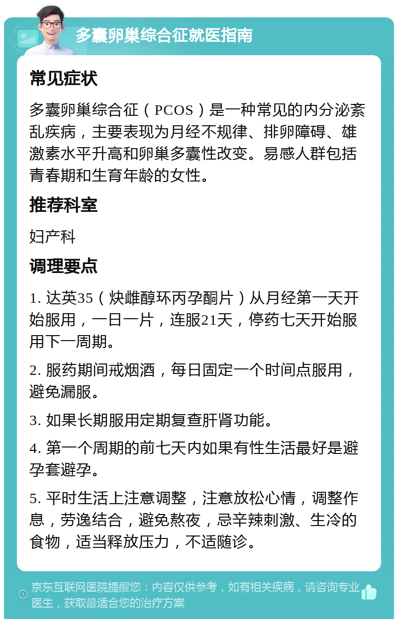 多囊卵巢综合征就医指南 常见症状 多囊卵巢综合征（PCOS）是一种常见的内分泌紊乱疾病，主要表现为月经不规律、排卵障碍、雄激素水平升高和卵巢多囊性改变。易感人群包括青春期和生育年龄的女性。 推荐科室 妇产科 调理要点 1. 达英35（炔雌醇环丙孕酮片）从月经第一天开始服用，一日一片，连服21天，停药七天开始服用下一周期。 2. 服药期间戒烟酒，每日固定一个时间点服用，避免漏服。 3. 如果长期服用定期复查肝肾功能。 4. 第一个周期的前七天内如果有性生活最好是避孕套避孕。 5. 平时生活上注意调整，注意放松心情，调整作息，劳逸结合，避免熬夜，忌辛辣刺激、生冷的食物，适当释放压力，不适随诊。