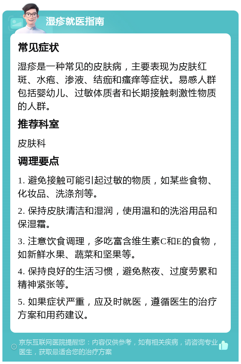 湿疹就医指南 常见症状 湿疹是一种常见的皮肤病，主要表现为皮肤红斑、水疱、渗液、结痂和瘙痒等症状。易感人群包括婴幼儿、过敏体质者和长期接触刺激性物质的人群。 推荐科室 皮肤科 调理要点 1. 避免接触可能引起过敏的物质，如某些食物、化妆品、洗涤剂等。 2. 保持皮肤清洁和湿润，使用温和的洗浴用品和保湿霜。 3. 注意饮食调理，多吃富含维生素C和E的食物，如新鲜水果、蔬菜和坚果等。 4. 保持良好的生活习惯，避免熬夜、过度劳累和精神紧张等。 5. 如果症状严重，应及时就医，遵循医生的治疗方案和用药建议。