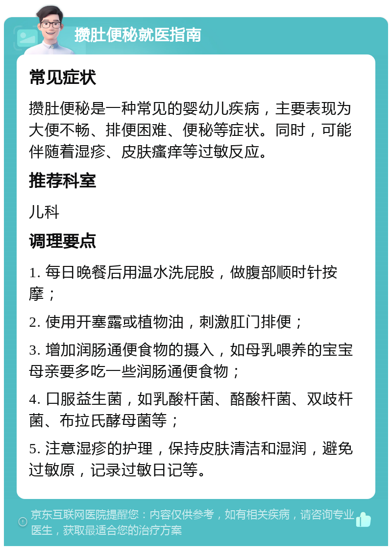 攒肚便秘就医指南 常见症状 攒肚便秘是一种常见的婴幼儿疾病，主要表现为大便不畅、排便困难、便秘等症状。同时，可能伴随着湿疹、皮肤瘙痒等过敏反应。 推荐科室 儿科 调理要点 1. 每日晚餐后用温水洗屁股，做腹部顺时针按摩； 2. 使用开塞露或植物油，刺激肛门排便； 3. 增加润肠通便食物的摄入，如母乳喂养的宝宝母亲要多吃一些润肠通便食物； 4. 口服益生菌，如乳酸杆菌、酪酸杆菌、双歧杆菌、布拉氏酵母菌等； 5. 注意湿疹的护理，保持皮肤清洁和湿润，避免过敏原，记录过敏日记等。