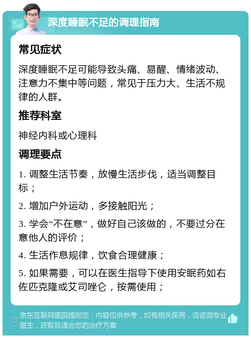 深度睡眠不足的调理指南 常见症状 深度睡眠不足可能导致头痛、易醒、情绪波动、注意力不集中等问题，常见于压力大、生活不规律的人群。 推荐科室 神经内科或心理科 调理要点 1. 调整生活节奏，放慢生活步伐，适当调整目标； 2. 增加户外运动，多接触阳光； 3. 学会“不在意”，做好自己该做的，不要过分在意他人的评价； 4. 生活作息规律，饮食合理健康； 5. 如果需要，可以在医生指导下使用安眠药如右佐匹克隆或艾司唑仑，按需使用；