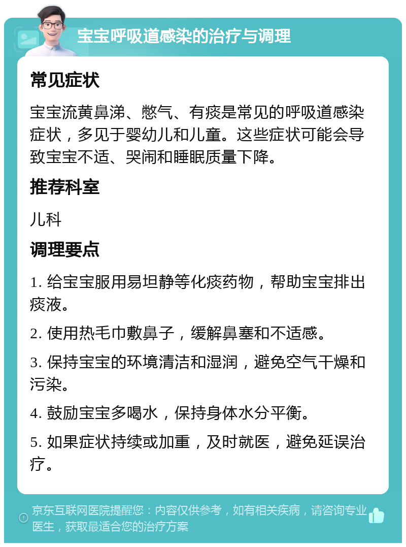 宝宝呼吸道感染的治疗与调理 常见症状 宝宝流黄鼻涕、憋气、有痰是常见的呼吸道感染症状，多见于婴幼儿和儿童。这些症状可能会导致宝宝不适、哭闹和睡眠质量下降。 推荐科室 儿科 调理要点 1. 给宝宝服用易坦静等化痰药物，帮助宝宝排出痰液。 2. 使用热毛巾敷鼻子，缓解鼻塞和不适感。 3. 保持宝宝的环境清洁和湿润，避免空气干燥和污染。 4. 鼓励宝宝多喝水，保持身体水分平衡。 5. 如果症状持续或加重，及时就医，避免延误治疗。