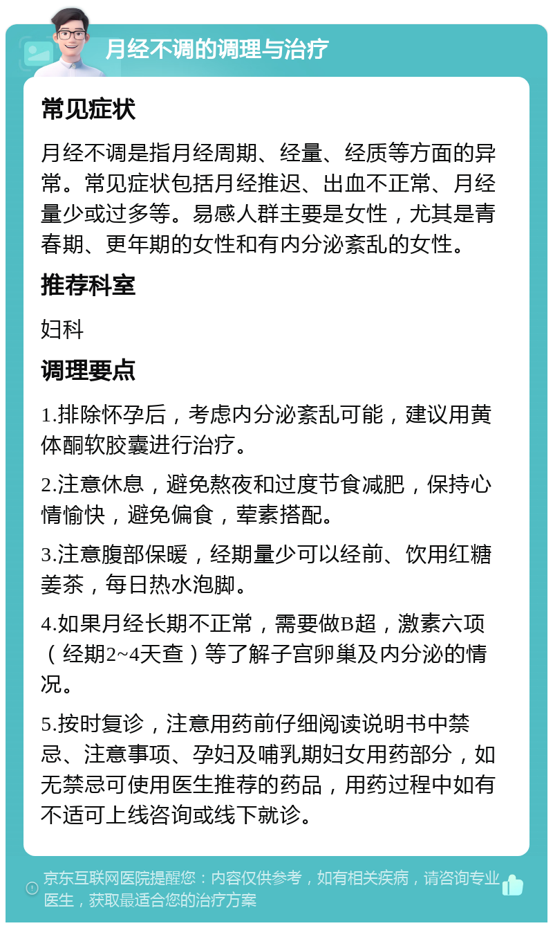 月经不调的调理与治疗 常见症状 月经不调是指月经周期、经量、经质等方面的异常。常见症状包括月经推迟、出血不正常、月经量少或过多等。易感人群主要是女性，尤其是青春期、更年期的女性和有内分泌紊乱的女性。 推荐科室 妇科 调理要点 1.排除怀孕后，考虑内分泌紊乱可能，建议用黄体酮软胶囊进行治疗。 2.注意休息，避免熬夜和过度节食减肥，保持心情愉快，避免偏食，荤素搭配。 3.注意腹部保暖，经期量少可以经前、饮用红糖姜茶，每日热水泡脚。 4.如果月经长期不正常，需要做B超，激素六项（经期2~4天查）等了解子宫卵巢及内分泌的情况。 5.按时复诊，注意用药前仔细阅读说明书中禁忌、注意事项、孕妇及哺乳期妇女用药部分，如无禁忌可使用医生推荐的药品，用药过程中如有不适可上线咨询或线下就诊。