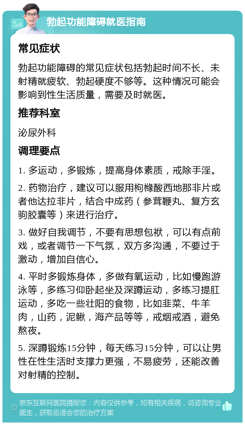 勃起功能障碍就医指南 常见症状 勃起功能障碍的常见症状包括勃起时间不长、未射精就疲软、勃起硬度不够等。这种情况可能会影响到性生活质量，需要及时就医。 推荐科室 泌尿外科 调理要点 1. 多运动，多锻炼，提高身体素质，戒除手淫。 2. 药物治疗，建议可以服用枸橼酸西地那非片或者他达拉非片，结合中成药（参茸鞭丸、复方玄驹胶囊等）来进行治疗。 3. 做好自我调节，不要有思想包袱，可以有点前戏，或者调节一下气氛，双方多沟通，不要过于激动，增加自信心。 4. 平时多锻炼身体，多做有氧运动，比如慢跑游泳等，多练习仰卧起坐及深蹲运动，多练习提肛运动，多吃一些壮阳的食物，比如韭菜、牛羊肉，山药，泥鳅，海产品等等，戒烟戒酒，避免熬夜。 5. 深蹲锻炼15分钟，每天练习15分钟，可以让男性在性生活时支撑力更强，不易疲劳，还能改善对射精的控制。