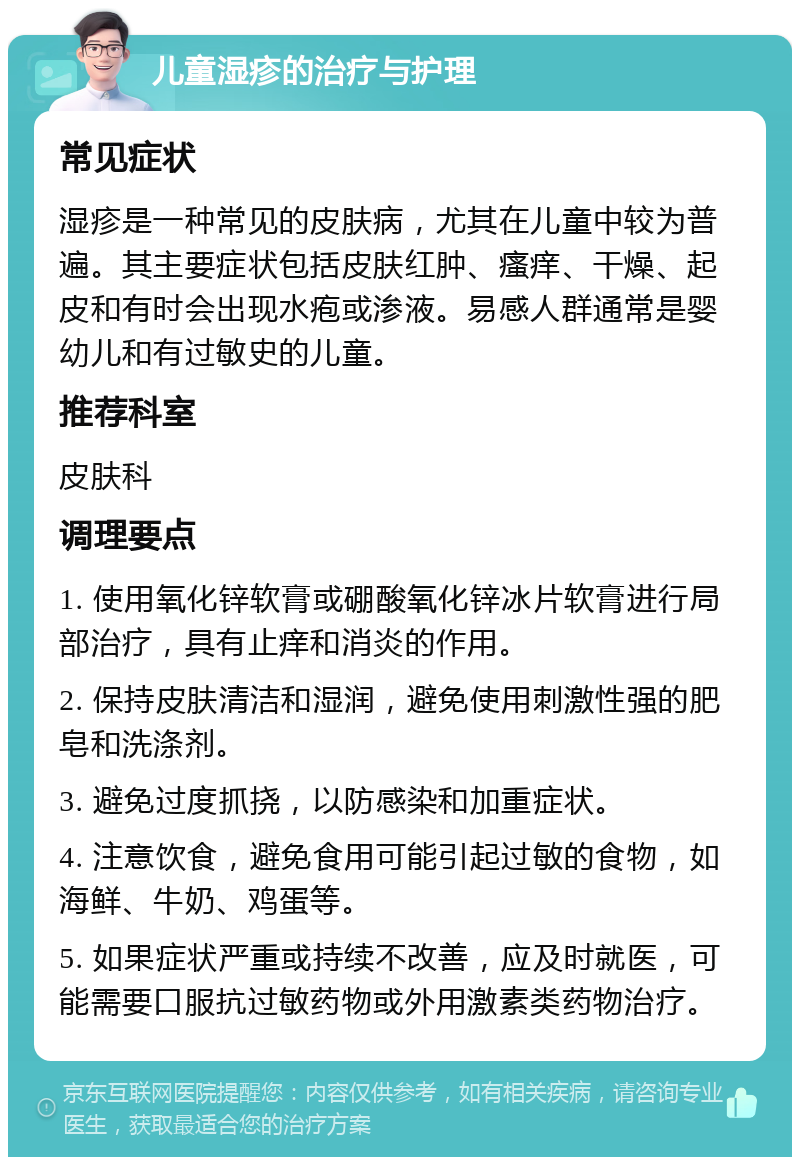 儿童湿疹的治疗与护理 常见症状 湿疹是一种常见的皮肤病，尤其在儿童中较为普遍。其主要症状包括皮肤红肿、瘙痒、干燥、起皮和有时会出现水疱或渗液。易感人群通常是婴幼儿和有过敏史的儿童。 推荐科室 皮肤科 调理要点 1. 使用氧化锌软膏或硼酸氧化锌冰片软膏进行局部治疗，具有止痒和消炎的作用。 2. 保持皮肤清洁和湿润，避免使用刺激性强的肥皂和洗涤剂。 3. 避免过度抓挠，以防感染和加重症状。 4. 注意饮食，避免食用可能引起过敏的食物，如海鲜、牛奶、鸡蛋等。 5. 如果症状严重或持续不改善，应及时就医，可能需要口服抗过敏药物或外用激素类药物治疗。