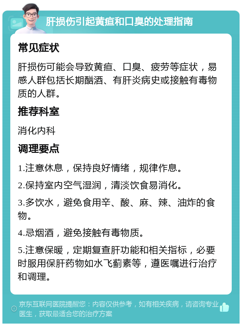 肝损伤引起黄疸和口臭的处理指南 常见症状 肝损伤可能会导致黄疸、口臭、疲劳等症状，易感人群包括长期酗酒、有肝炎病史或接触有毒物质的人群。 推荐科室 消化内科 调理要点 1.注意休息，保持良好情绪，规律作息。 2.保持室内空气湿润，清淡饮食易消化。 3.多饮水，避免食用辛、酸、麻、辣、油炸的食物。 4.忌烟酒，避免接触有毒物质。 5.注意保暖，定期复查肝功能和相关指标，必要时服用保肝药物如水飞蓟素等，遵医嘱进行治疗和调理。