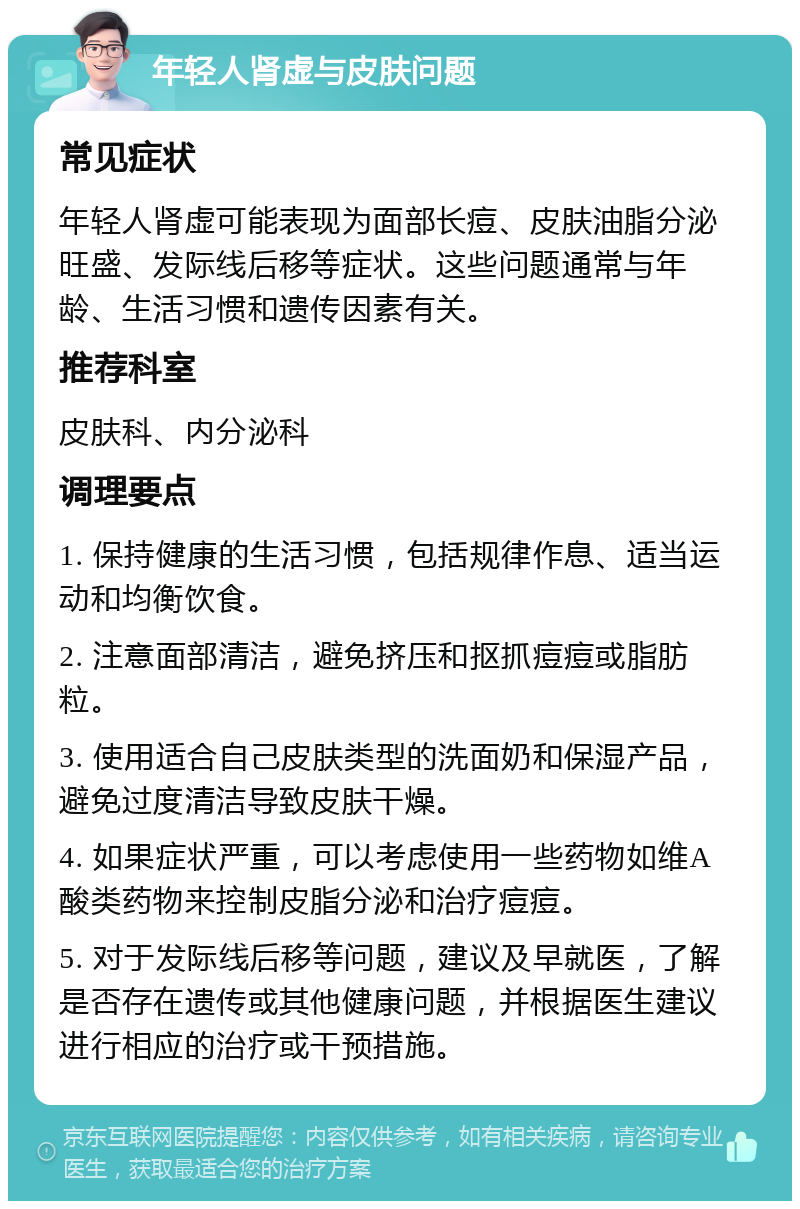 年轻人肾虚与皮肤问题 常见症状 年轻人肾虚可能表现为面部长痘、皮肤油脂分泌旺盛、发际线后移等症状。这些问题通常与年龄、生活习惯和遗传因素有关。 推荐科室 皮肤科、内分泌科 调理要点 1. 保持健康的生活习惯，包括规律作息、适当运动和均衡饮食。 2. 注意面部清洁，避免挤压和抠抓痘痘或脂肪粒。 3. 使用适合自己皮肤类型的洗面奶和保湿产品，避免过度清洁导致皮肤干燥。 4. 如果症状严重，可以考虑使用一些药物如维A酸类药物来控制皮脂分泌和治疗痘痘。 5. 对于发际线后移等问题，建议及早就医，了解是否存在遗传或其他健康问题，并根据医生建议进行相应的治疗或干预措施。