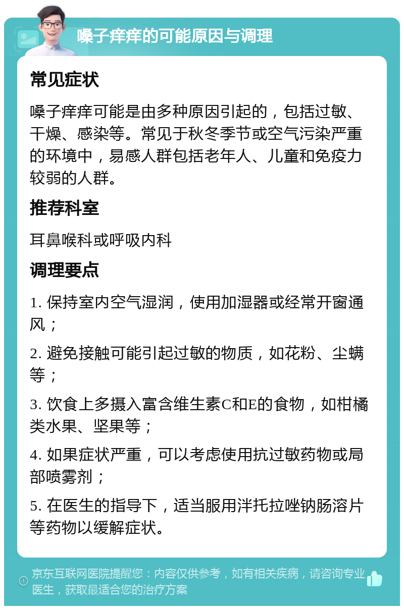 嗓子痒痒的可能原因与调理 常见症状 嗓子痒痒可能是由多种原因引起的，包括过敏、干燥、感染等。常见于秋冬季节或空气污染严重的环境中，易感人群包括老年人、儿童和免疫力较弱的人群。 推荐科室 耳鼻喉科或呼吸内科 调理要点 1. 保持室内空气湿润，使用加湿器或经常开窗通风； 2. 避免接触可能引起过敏的物质，如花粉、尘螨等； 3. 饮食上多摄入富含维生素C和E的食物，如柑橘类水果、坚果等； 4. 如果症状严重，可以考虑使用抗过敏药物或局部喷雾剂； 5. 在医生的指导下，适当服用泮托拉唑钠肠溶片等药物以缓解症状。