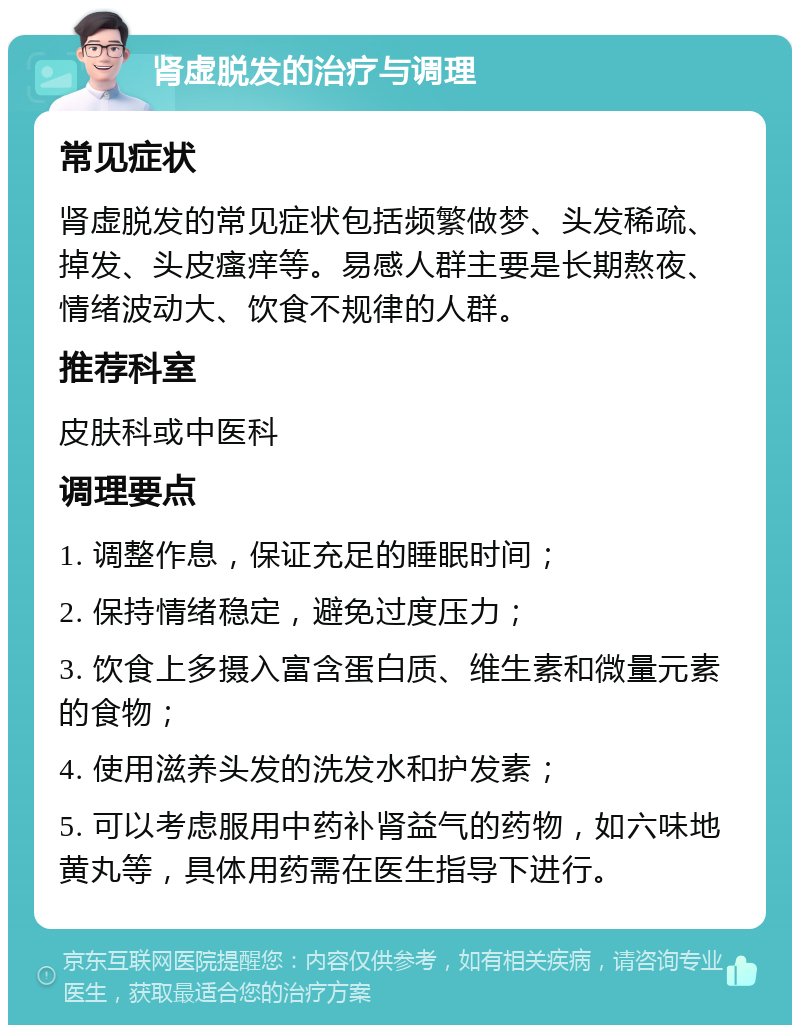 肾虚脱发的治疗与调理 常见症状 肾虚脱发的常见症状包括频繁做梦、头发稀疏、掉发、头皮瘙痒等。易感人群主要是长期熬夜、情绪波动大、饮食不规律的人群。 推荐科室 皮肤科或中医科 调理要点 1. 调整作息，保证充足的睡眠时间； 2. 保持情绪稳定，避免过度压力； 3. 饮食上多摄入富含蛋白质、维生素和微量元素的食物； 4. 使用滋养头发的洗发水和护发素； 5. 可以考虑服用中药补肾益气的药物，如六味地黄丸等，具体用药需在医生指导下进行。