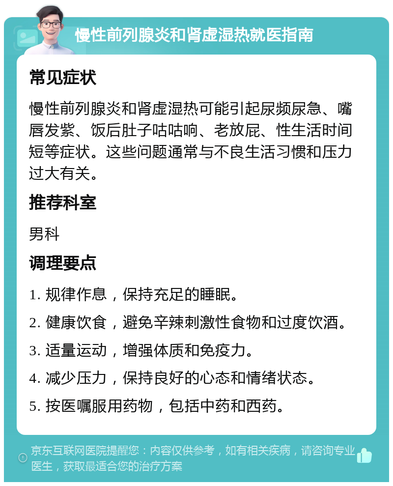 慢性前列腺炎和肾虚湿热就医指南 常见症状 慢性前列腺炎和肾虚湿热可能引起尿频尿急、嘴唇发紫、饭后肚子咕咕响、老放屁、性生活时间短等症状。这些问题通常与不良生活习惯和压力过大有关。 推荐科室 男科 调理要点 1. 规律作息，保持充足的睡眠。 2. 健康饮食，避免辛辣刺激性食物和过度饮酒。 3. 适量运动，增强体质和免疫力。 4. 减少压力，保持良好的心态和情绪状态。 5. 按医嘱服用药物，包括中药和西药。