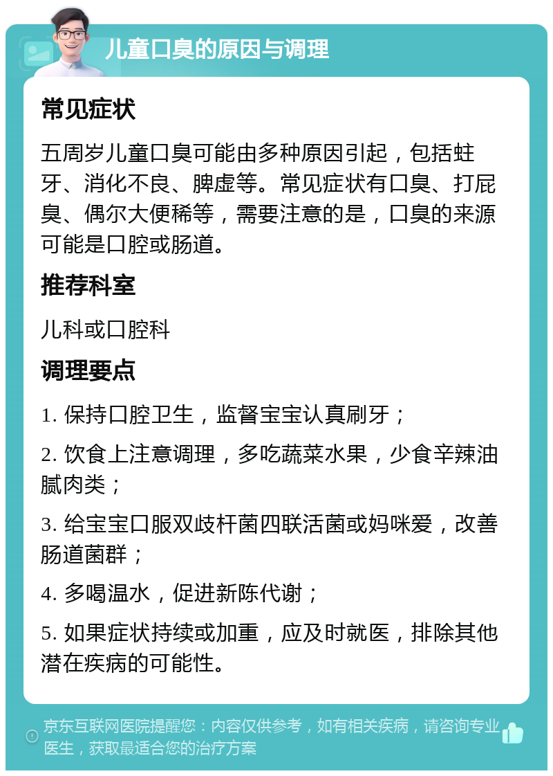 儿童口臭的原因与调理 常见症状 五周岁儿童口臭可能由多种原因引起，包括蛀牙、消化不良、脾虚等。常见症状有口臭、打屁臭、偶尔大便稀等，需要注意的是，口臭的来源可能是口腔或肠道。 推荐科室 儿科或口腔科 调理要点 1. 保持口腔卫生，监督宝宝认真刷牙； 2. 饮食上注意调理，多吃蔬菜水果，少食辛辣油腻肉类； 3. 给宝宝口服双歧杆菌四联活菌或妈咪爱，改善肠道菌群； 4. 多喝温水，促进新陈代谢； 5. 如果症状持续或加重，应及时就医，排除其他潜在疾病的可能性。