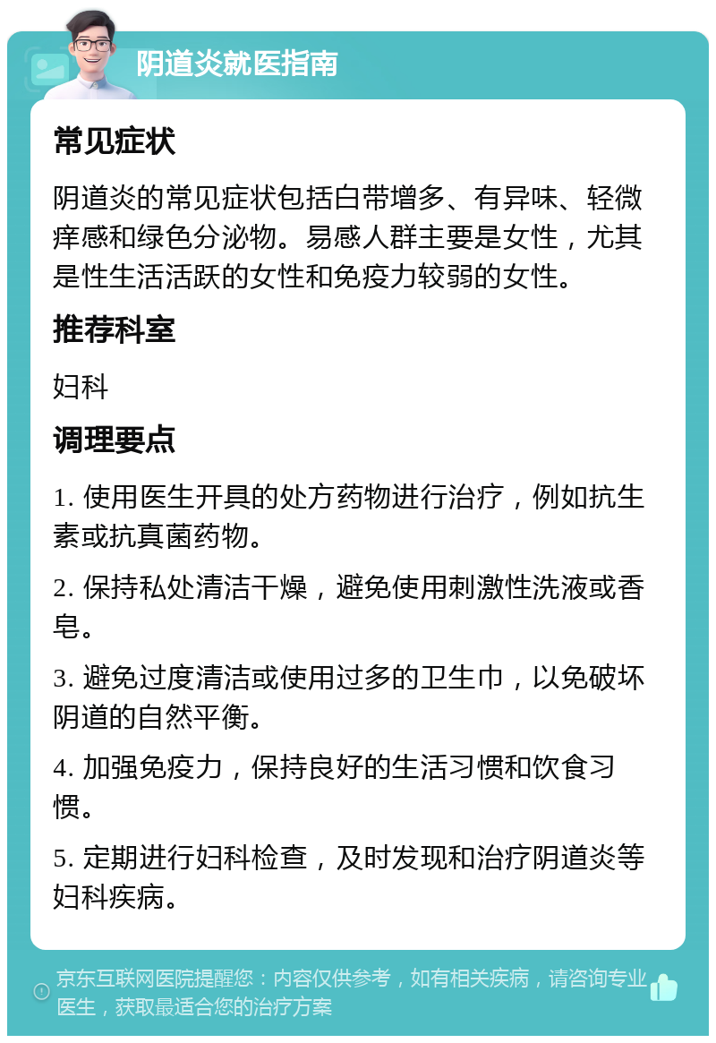 阴道炎就医指南 常见症状 阴道炎的常见症状包括白带增多、有异味、轻微痒感和绿色分泌物。易感人群主要是女性，尤其是性生活活跃的女性和免疫力较弱的女性。 推荐科室 妇科 调理要点 1. 使用医生开具的处方药物进行治疗，例如抗生素或抗真菌药物。 2. 保持私处清洁干燥，避免使用刺激性洗液或香皂。 3. 避免过度清洁或使用过多的卫生巾，以免破坏阴道的自然平衡。 4. 加强免疫力，保持良好的生活习惯和饮食习惯。 5. 定期进行妇科检查，及时发现和治疗阴道炎等妇科疾病。