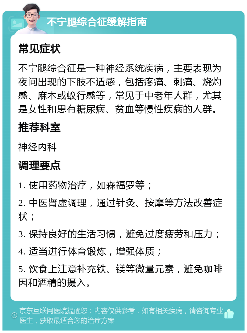 不宁腿综合征缓解指南 常见症状 不宁腿综合征是一种神经系统疾病，主要表现为夜间出现的下肢不适感，包括疼痛、刺痛、烧灼感、麻木或蚁行感等，常见于中老年人群，尤其是女性和患有糖尿病、贫血等慢性疾病的人群。 推荐科室 神经内科 调理要点 1. 使用药物治疗，如森福罗等； 2. 中医肾虚调理，通过针灸、按摩等方法改善症状； 3. 保持良好的生活习惯，避免过度疲劳和压力； 4. 适当进行体育锻炼，增强体质； 5. 饮食上注意补充铁、镁等微量元素，避免咖啡因和酒精的摄入。