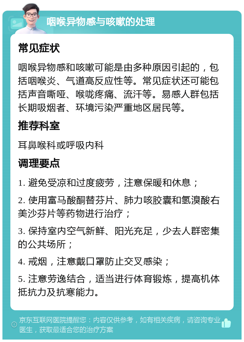 咽喉异物感与咳嗽的处理 常见症状 咽喉异物感和咳嗽可能是由多种原因引起的，包括咽喉炎、气道高反应性等。常见症状还可能包括声音嘶哑、喉咙疼痛、流汗等。易感人群包括长期吸烟者、环境污染严重地区居民等。 推荐科室 耳鼻喉科或呼吸内科 调理要点 1. 避免受凉和过度疲劳，注意保暖和休息； 2. 使用富马酸酮替芬片、肺力咳胶囊和氢溴酸右美沙芬片等药物进行治疗； 3. 保持室内空气新鲜、阳光充足，少去人群密集的公共场所； 4. 戒烟，注意戴口罩防止交叉感染； 5. 注意劳逸结合，适当进行体育锻炼，提高机体抵抗力及抗寒能力。