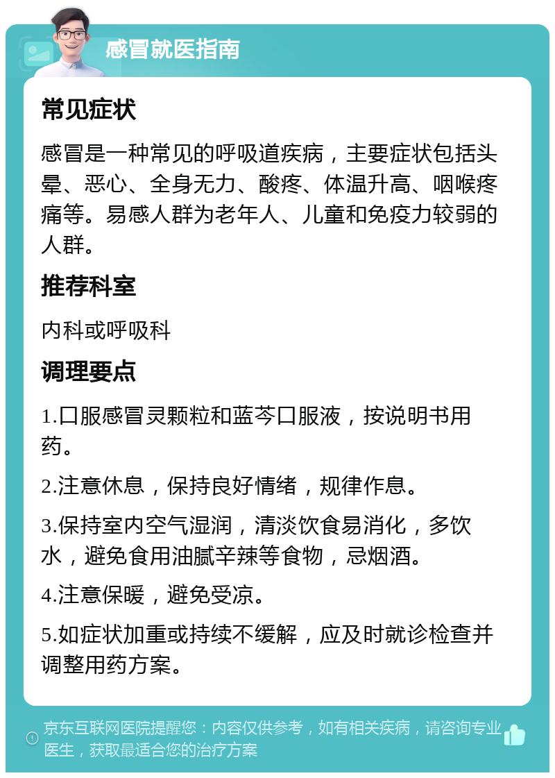 感冒就医指南 常见症状 感冒是一种常见的呼吸道疾病，主要症状包括头晕、恶心、全身无力、酸疼、体温升高、咽喉疼痛等。易感人群为老年人、儿童和免疫力较弱的人群。 推荐科室 内科或呼吸科 调理要点 1.口服感冒灵颗粒和蓝芩口服液，按说明书用药。 2.注意休息，保持良好情绪，规律作息。 3.保持室内空气湿润，清淡饮食易消化，多饮水，避免食用油腻辛辣等食物，忌烟酒。 4.注意保暖，避免受凉。 5.如症状加重或持续不缓解，应及时就诊检查并调整用药方案。