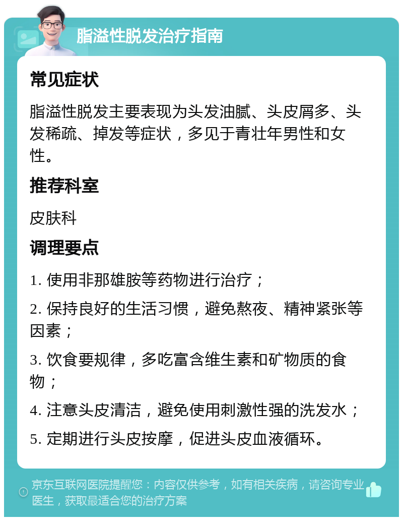 脂溢性脱发治疗指南 常见症状 脂溢性脱发主要表现为头发油腻、头皮屑多、头发稀疏、掉发等症状，多见于青壮年男性和女性。 推荐科室 皮肤科 调理要点 1. 使用非那雄胺等药物进行治疗； 2. 保持良好的生活习惯，避免熬夜、精神紧张等因素； 3. 饮食要规律，多吃富含维生素和矿物质的食物； 4. 注意头皮清洁，避免使用刺激性强的洗发水； 5. 定期进行头皮按摩，促进头皮血液循环。