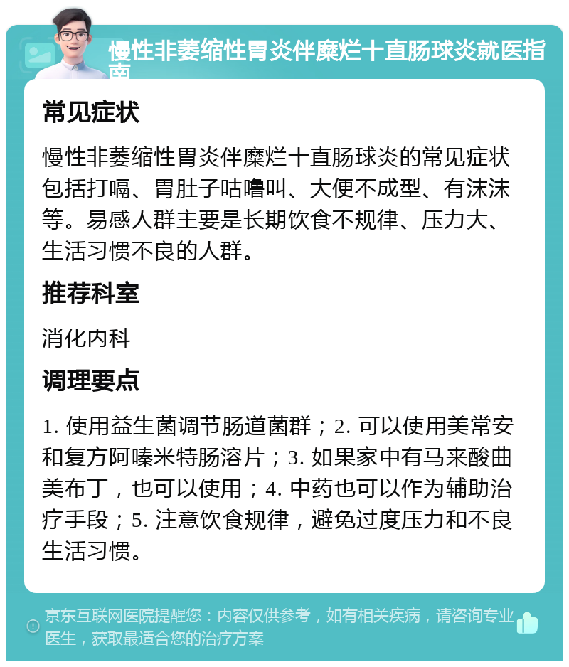 慢性非萎缩性胃炎伴糜烂十直肠球炎就医指南 常见症状 慢性非萎缩性胃炎伴糜烂十直肠球炎的常见症状包括打嗝、胃肚子咕噜叫、大便不成型、有沫沫等。易感人群主要是长期饮食不规律、压力大、生活习惯不良的人群。 推荐科室 消化内科 调理要点 1. 使用益生菌调节肠道菌群；2. 可以使用美常安和复方阿嗪米特肠溶片；3. 如果家中有马来酸曲美布丁，也可以使用；4. 中药也可以作为辅助治疗手段；5. 注意饮食规律，避免过度压力和不良生活习惯。